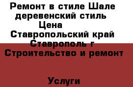 Ремонт в стиле Шале, деревенский стиль › Цена ­ 100 - Ставропольский край, Ставрополь г. Строительство и ремонт » Услуги   . Ставропольский край